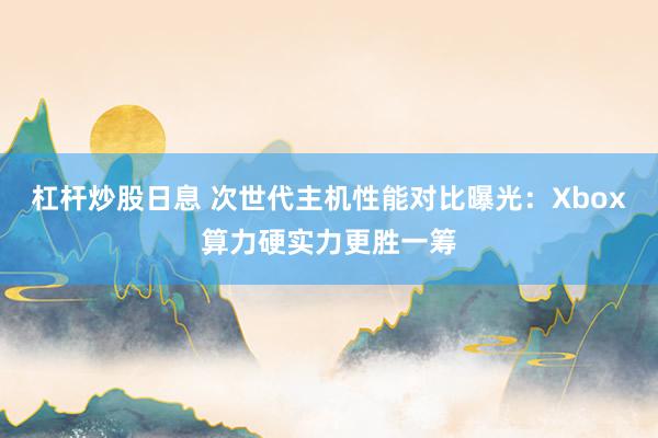 杠杆炒股日息 次世代主机性能对比曝光：Xbox算力硬实力更胜一筹