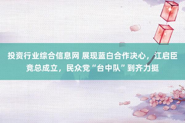 投资行业综合信息网 展现蓝白合作决心，江启臣竞总成立，民众党“台中队”到齐力挺